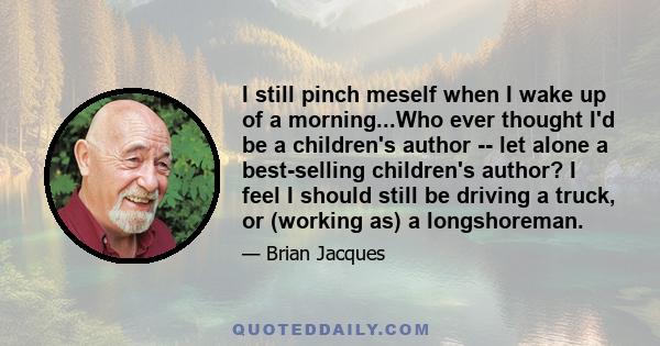 I still pinch meself when I wake up of a morning...Who ever thought I'd be a children's author -- let alone a best-selling children's author? I feel I should still be driving a truck, or (working as) a longshoreman.