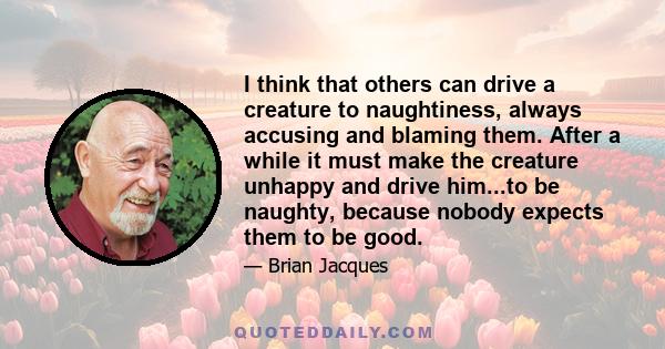 I think that others can drive a creature to naughtiness, always accusing and blaming them. After a while it must make the creature unhappy and drive him...to be naughty, because nobody expects them to be good.