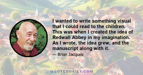 I wanted to write something visual that I could read to the children. This was when I created the idea of Redwall Abbey in my imagination. As I wrote, the idea grew, and the manuscript along with it.