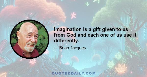 Imagination is a gift given to us from God and each one of us use it differently.