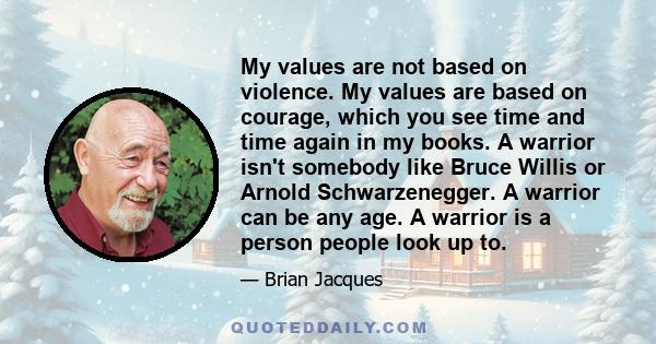 My values are not based on violence. My values are based on courage, which you see time and time again in my books. A warrior isn't somebody like Bruce Willis or Arnold Schwarzenegger. A warrior can be any age. A