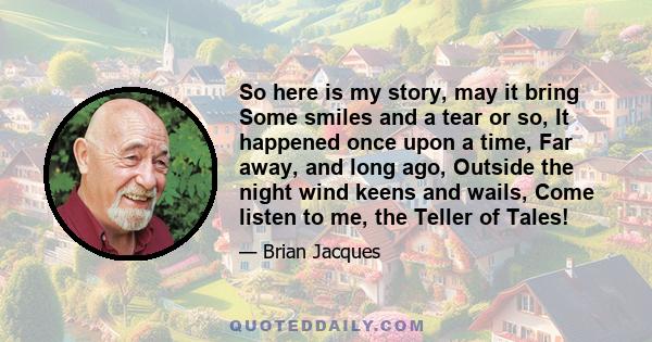 So here is my story, may it bring Some smiles and a tear or so, It happened once upon a time, Far away, and long ago, Outside the night wind keens and wails, Come listen to me, the Teller of Tales!