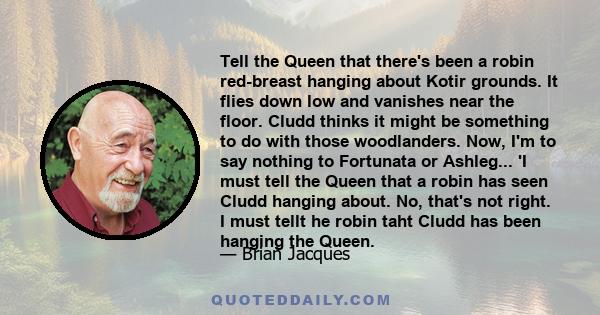 Tell the Queen that there's been a robin red-breast hanging about Kotir grounds. It flies down low and vanishes near the floor. Cludd thinks it might be something to do with those woodlanders. Now, I'm to say nothing to 