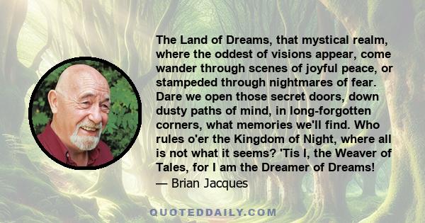 The Land of Dreams, that mystical realm, where the oddest of visions appear, come wander through scenes of joyful peace, or stampeded through nightmares of fear. Dare we open those secret doors, down dusty paths of