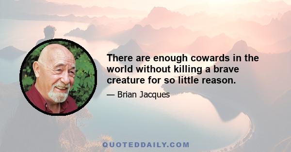 There are enough cowards in the world without killing a brave creature for so little reason.