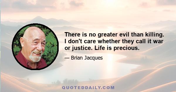 There is no greater evil than killing. I don't care whether they call it war or justice. Life is precious.