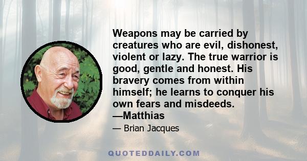 Weapons may be carried by creatures who are evil, dishonest, violent or lazy. The true warrior is good, gentle and honest. His bravery comes from within himself; he learns to conquer his own fears and misdeeds. —Matthias