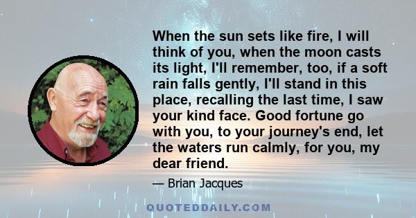 When the sun sets like fire, I will think of you, when the moon casts its light, I'll remember, too, if a soft rain falls gently, I'll stand in this place, recalling the last time, I saw your kind face. Good fortune go