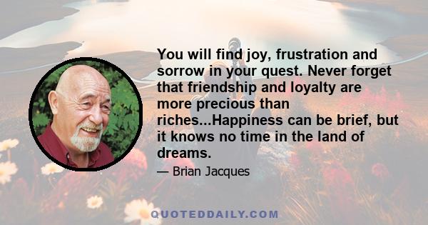 You will find joy, frustration and sorrow in your quest. Never forget that friendship and loyalty are more precious than riches...Happiness can be brief, but it knows no time in the land of dreams.