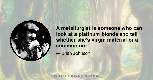 A metallurgist is someone who can look at a platinum blonde and tell whether she's virgin material or a common ore.