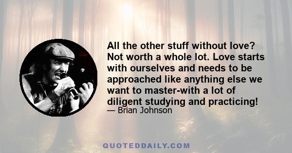 All the other stuff without love? Not worth a whole lot. Love starts with ourselves and needs to be approached like anything else we want to master-with a lot of diligent studying and practicing!