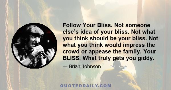 Follow Your Bliss. Not someone else’s idea of your bliss. Not what you think should be your bliss. Not what you think would impress the crowd or appease the family. Your BLISS. What truly gets you giddy.