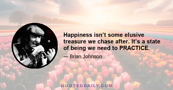 Happiness isn’t some elusive treasure we chase after. It’s a state of being we need to PRACTICE.