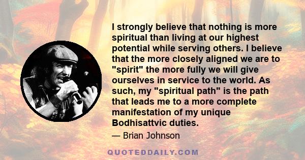 I strongly believe that nothing is more spiritual than living at our highest potential while serving others. I believe that the more closely aligned we are to spirit the more fully we will give ourselves in service to