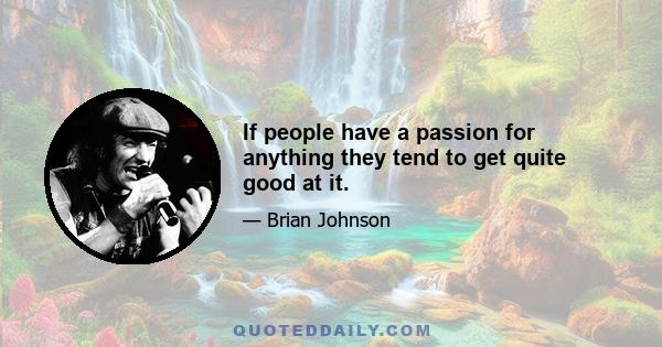 If people have a passion for anything they tend to get quite good at it.