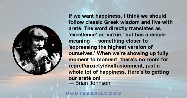 If we want happiness, I think we should follow classic Greek wisdom and live with areté. The word directly translates as 'excellence' or 'virtue,' but has a deeper meaning — something closer to 'expressing the highest