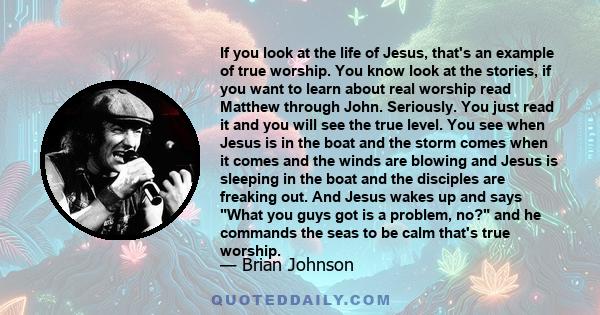 If you look at the life of Jesus, that's an example of true worship. You know look at the stories, if you want to learn about real worship read Matthew through John. Seriously. You just read it and you will see the true 