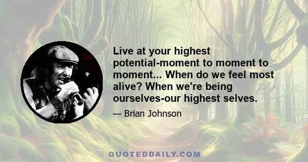 Live at your highest potential-moment to moment to moment... When do we feel most alive? When we're being ourselves-our highest selves.