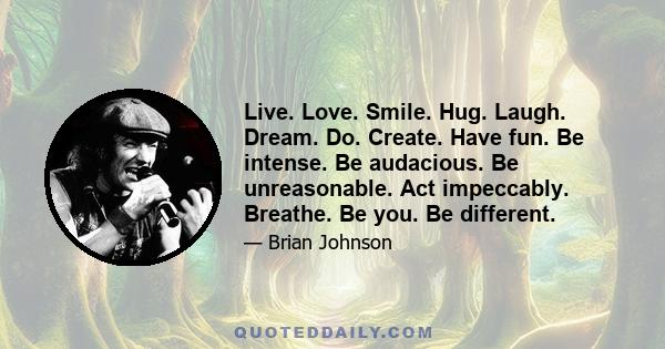 Live. Love. Smile. Hug. Laugh. Dream. Do. Create. Have fun. Be intense. Be audacious. Be unreasonable. Act impeccably. Breathe. Be you. Be different.