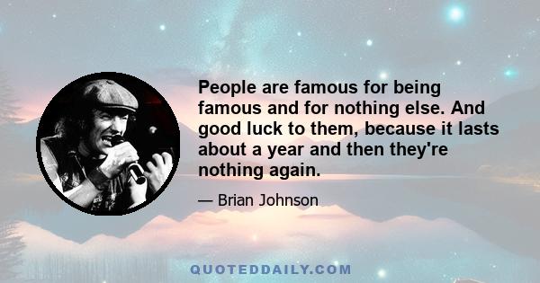 People are famous for being famous and for nothing else. And good luck to them, because it lasts about a year and then they're nothing again.