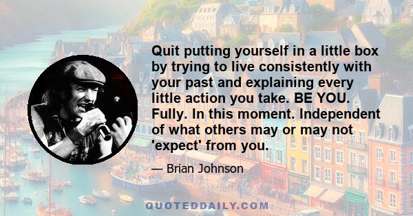 Quit putting yourself in a little box by trying to live consistently with your past and explaining every little action you take. BE YOU. Fully. In this moment. Independent of what others may or may not 'expect' from you.