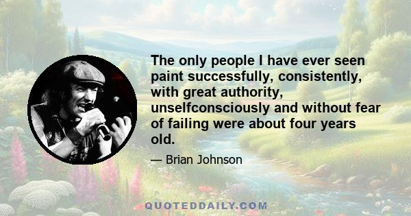 The only people I have ever seen paint successfully, consistently, with great authority, unselfconsciously and without fear of failing were about four years old.