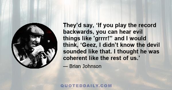 They’d say, ‘If you play the record backwards, you can hear evil things like 'grrrr!'’ and I would think, ‘Geez, I didn’t know the devil sounded like that. I thought he was coherent like the rest of us.’