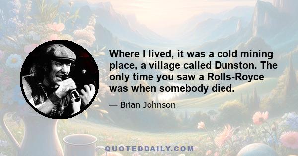 Where I lived, it was a cold mining place, a village called Dunston. The only time you saw a Rolls-Royce was when somebody died.