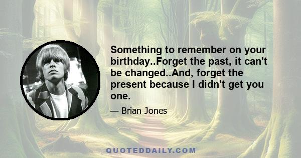 Something to remember on your birthday..Forget the past, it can't be changed..And, forget the present because I didn't get you one.