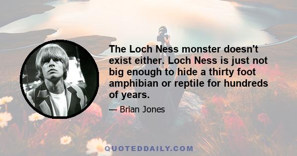 The Loch Ness monster doesn't exist either. Loch Ness is just not big enough to hide a thirty foot amphibian or reptile for hundreds of years.