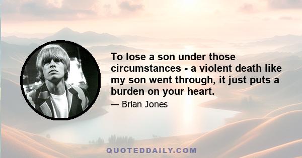 To lose a son under those circumstances - a violent death like my son went through, it just puts a burden on your heart.