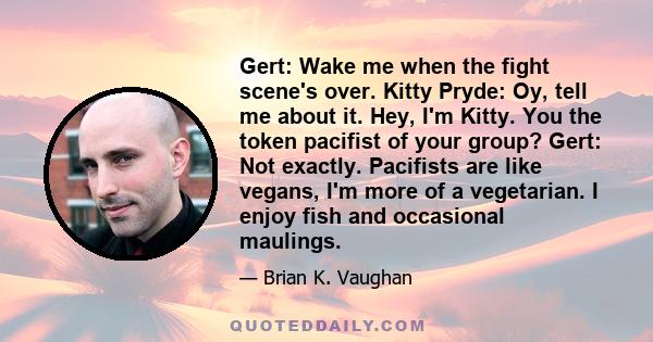 Gert: Wake me when the fight scene's over. Kitty Pryde: Oy, tell me about it. Hey, I'm Kitty. You the token pacifist of your group? Gert: Not exactly. Pacifists are like vegans, I'm more of a vegetarian. I enjoy fish