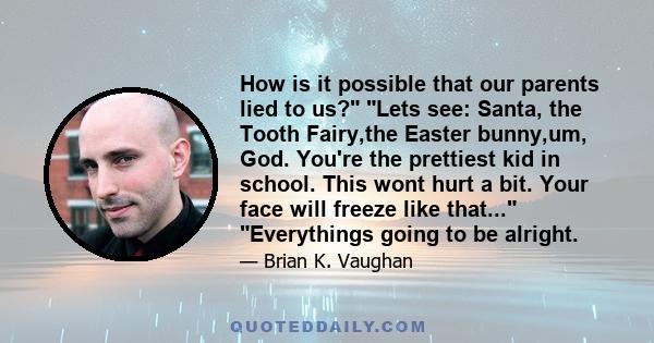 How is it possible that our parents lied to us? Lets see: Santa, the Tooth Fairy,the Easter bunny,um, God. You're the prettiest kid in school. This wont hurt a bit. Your face will freeze like that... Everythings going