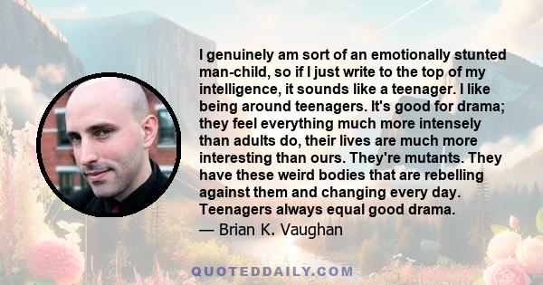 I genuinely am sort of an emotionally stunted man-child, so if I just write to the top of my intelligence, it sounds like a teenager. I like being around teenagers. It's good for drama; they feel everything much more