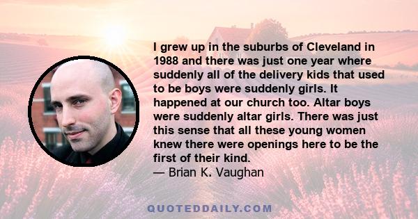 I grew up in the suburbs of Cleveland in 1988 and there was just one year where suddenly all of the delivery kids that used to be boys were suddenly girls. It happened at our church too. Altar boys were suddenly altar