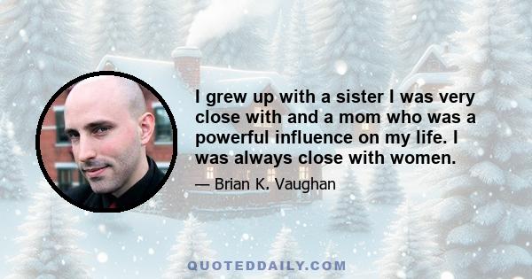 I grew up with a sister I was very close with and a mom who was a powerful influence on my life. I was always close with women.