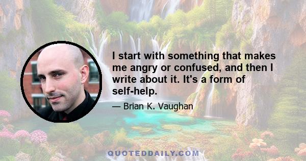 I start with something that makes me angry or confused, and then I write about it. It's a form of self-help.