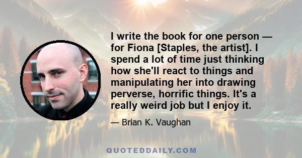 I write the book for one person — for Fiona [Staples, the artist]. I spend a lot of time just thinking how she'll react to things and manipulating her into drawing perverse, horrific things. It's a really weird job but