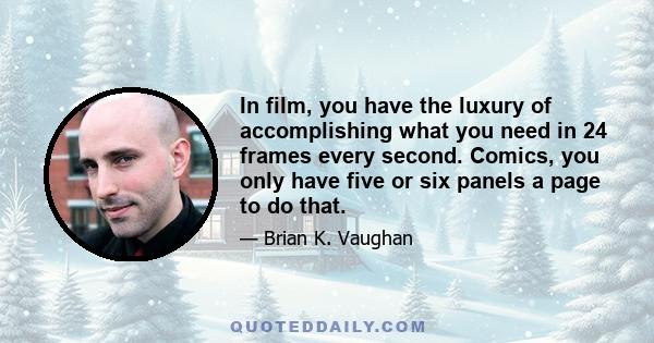 In film, you have the luxury of accomplishing what you need in 24 frames every second. Comics, you only have five or six panels a page to do that.