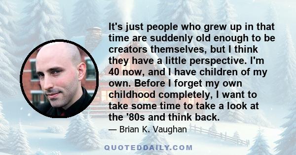 It's just people who grew up in that time are suddenly old enough to be creators themselves, but I think they have a little perspective. I'm 40 now, and I have children of my own. Before I forget my own childhood