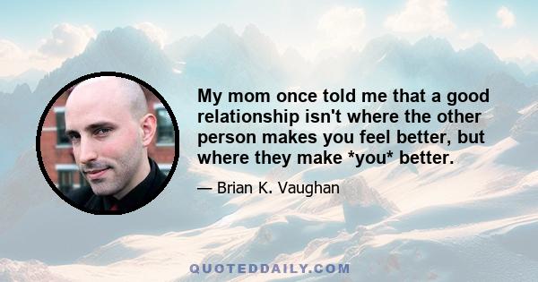 My mom once told me that a good relationship isn't where the other person makes you feel better, but where they make *you* better.