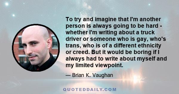 To try and imagine that I'm another person is always going to be hard - whether I'm writing about a truck driver or someone who is gay, who's trans, who is of a different ethnicity or creed. But it would be boring if I