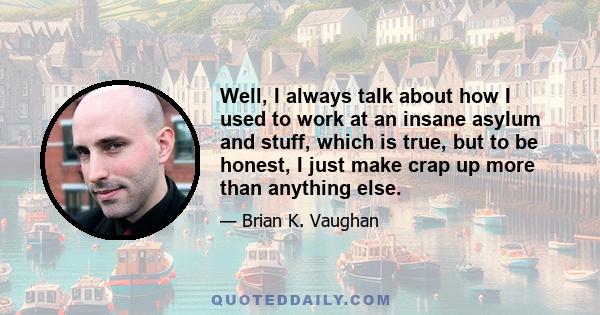 Well, I always talk about how I used to work at an insane asylum and stuff, which is true, but to be honest, I just make crap up more than anything else.