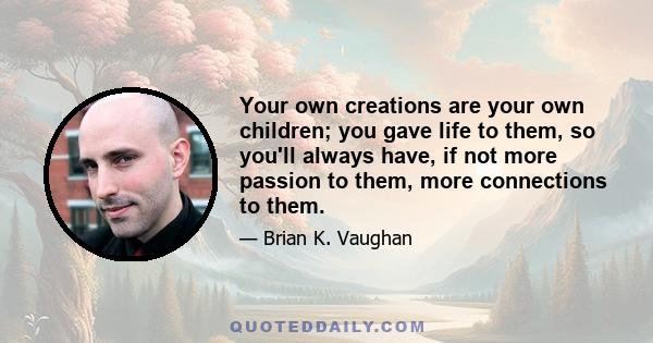 Your own creations are your own children; you gave life to them, so you'll always have, if not more passion to them, more connections to them.