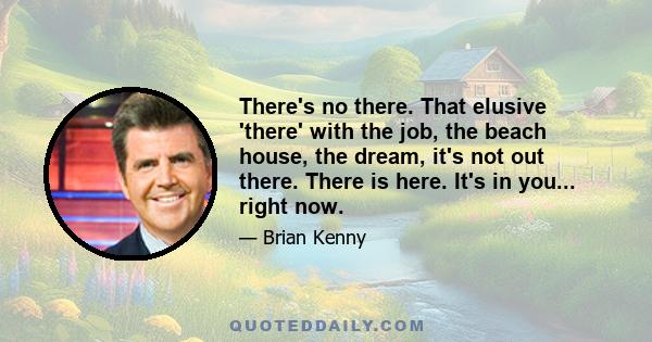 There's no there. That elusive 'there' with the job, the beach house, the dream, it's not out there. There is here. It's in you... right now.