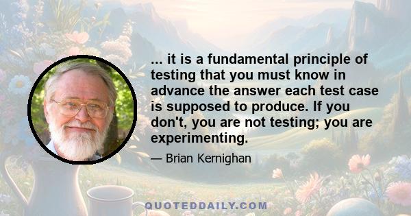 ... it is a fundamental principle of testing that you must know in advance the answer each test case is supposed to produce. If you don't, you are not testing; you are experimenting.