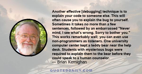 Another effective [debugging] technique is to explain your code to someone else. This will often cause you to explain the bug to yourself. Sometimes it takes no more than a few sentences, followed by an embarrassed