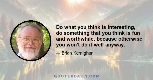 Do what you think is interesting, do something that you think is fun and worthwhile, because otherwise you won't do it well anyway.