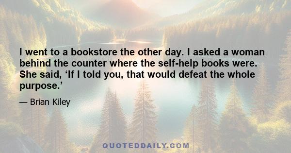 I went to a bookstore the other day. I asked a woman behind the counter where the self-help books were. She said, ‘If I told you, that would defeat the whole purpose.’