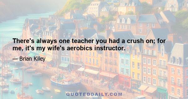 There's always one teacher you had a crush on; for me, it's my wife's aerobics instructor.